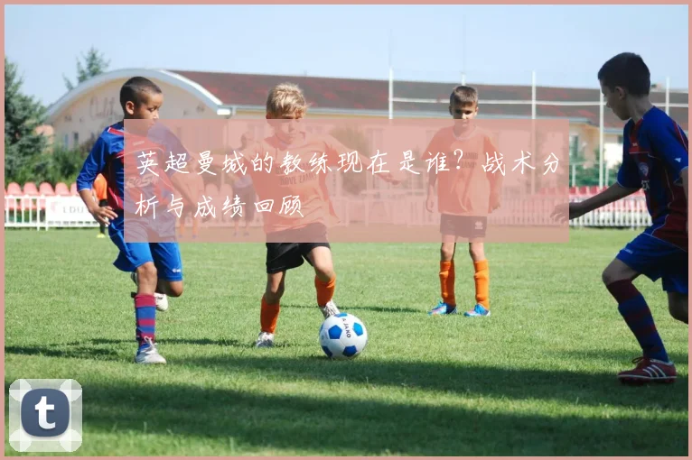 英超曼城的教练现在是谁？战术分析与成绩回顾