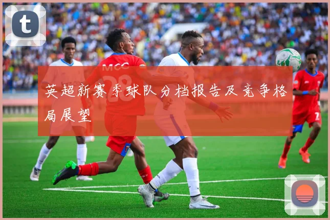 英超新赛季球队分档报告及竞争格局展望